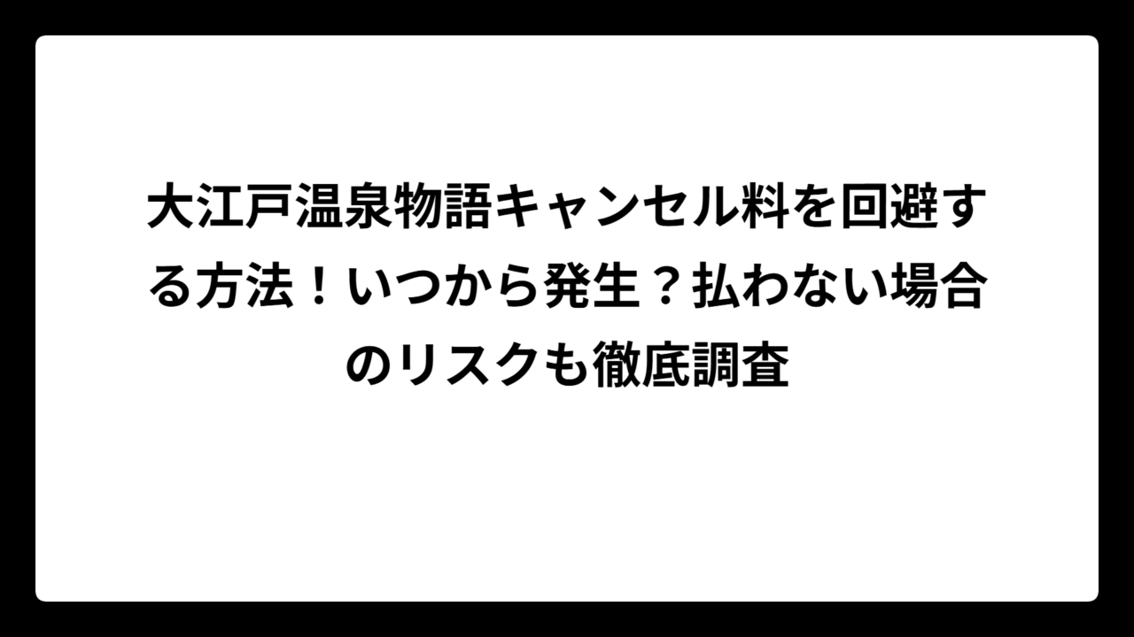 大江戸温泉物語キャンセル料を回避する方法！いつから発生？払わない場合のリスクも徹底調査