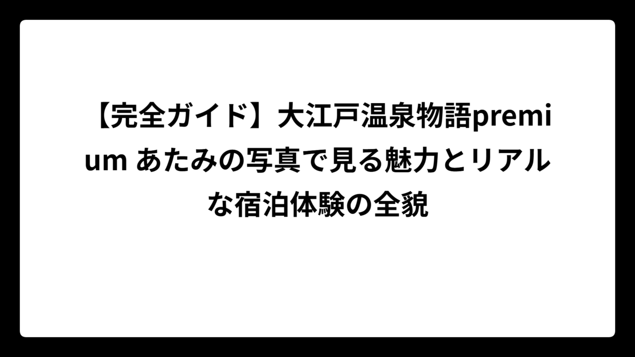 【完全ガイド】大江戸温泉物語premium あたみの写真で見る魅力とリアルな宿泊体験の全貌