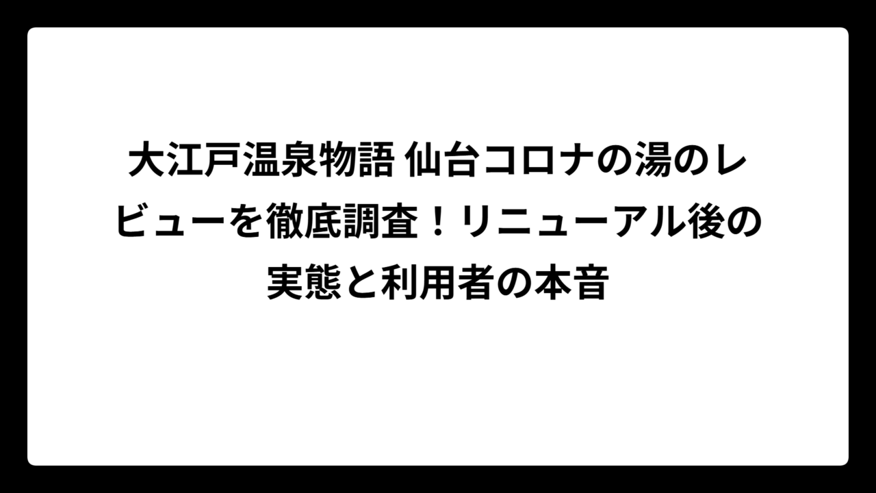 大江戸温泉物語 仙台コロナの湯のレビューを徹底調査！リニューアル後の実態と利用者の本音