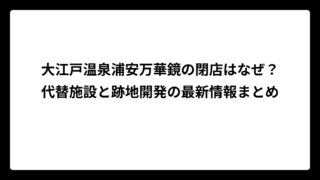 大江戸温泉浦安万華鏡の閉店はなぜ？代替施設と跡地開発の最新情報まとめ