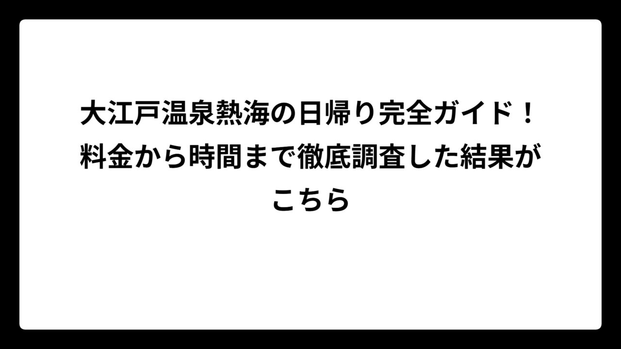 大江戸温泉熱海の日帰り完全ガイド！料金から時間まで徹底調査した結果がこちら