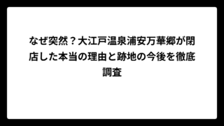 なぜ突然？大江戸温泉浦安万華郷が閉店した本当の理由と跡地の今後を徹底調査