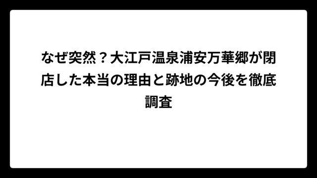 なぜ突然？大江戸温泉浦安万華郷が閉店した本当の理由と跡地の今後を徹底調査