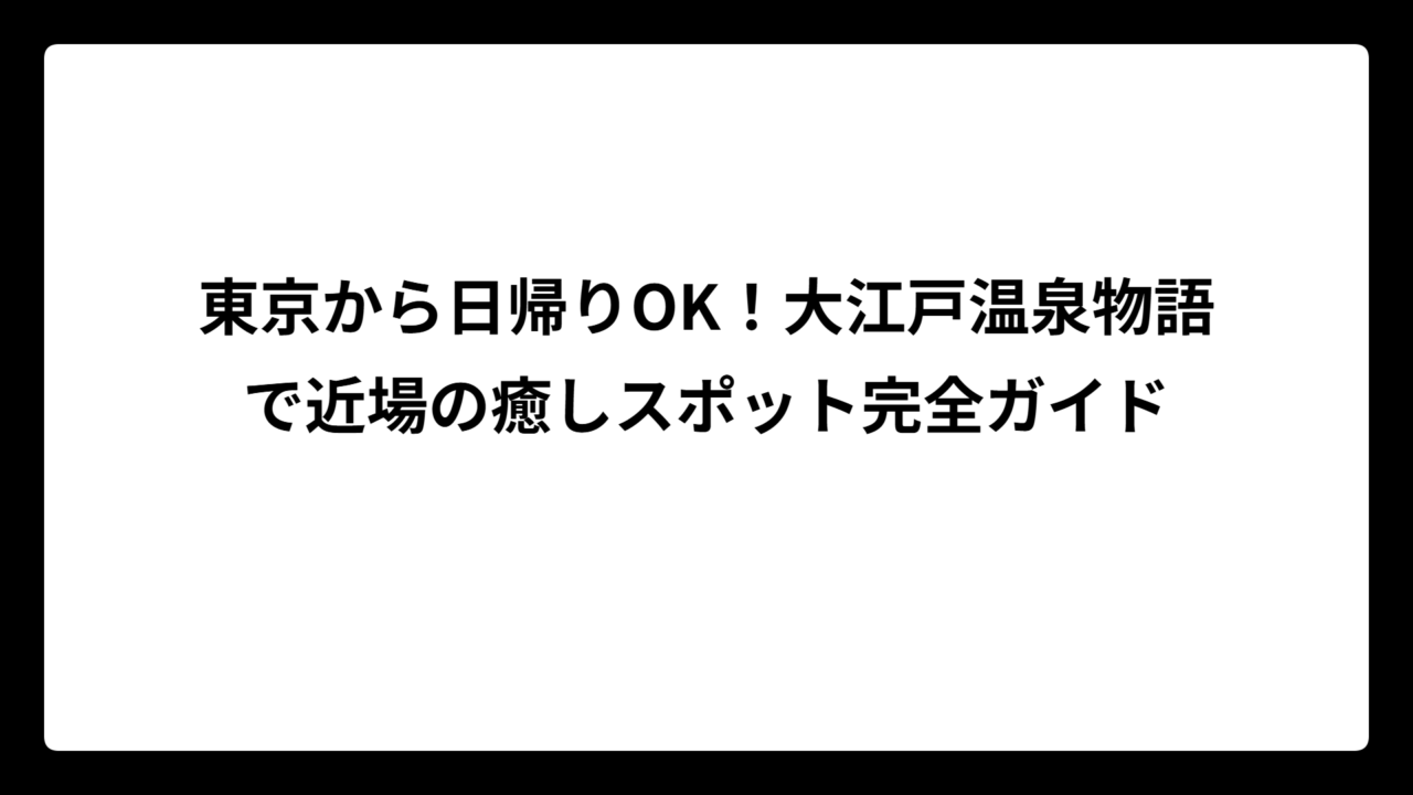 東京から日帰りOK！大江戸温泉物語で近場の癒しスポット完全ガイド