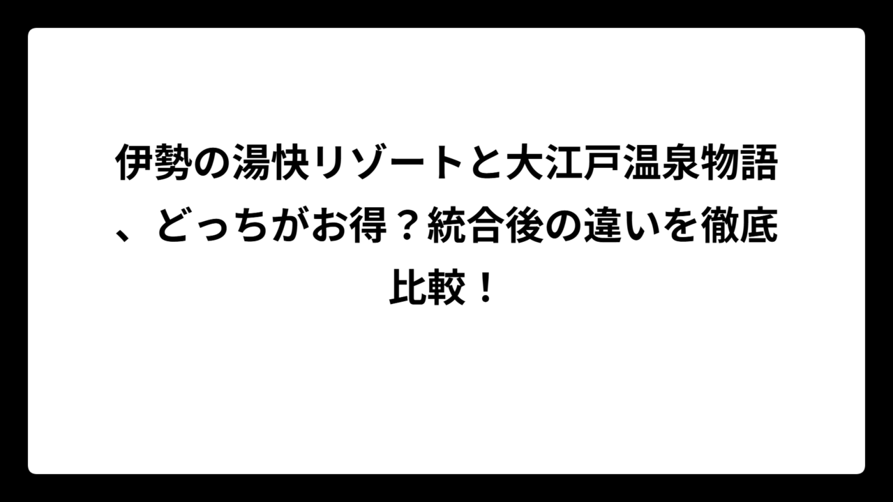 伊勢の湯快リゾートと大江戸温泉物語、どっちがお得？統合後の違いを徹底比較！
