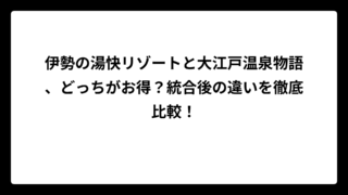 伊勢の湯快リゾートと大江戸温泉物語、どっちがお得？統合後の違いを徹底比較！