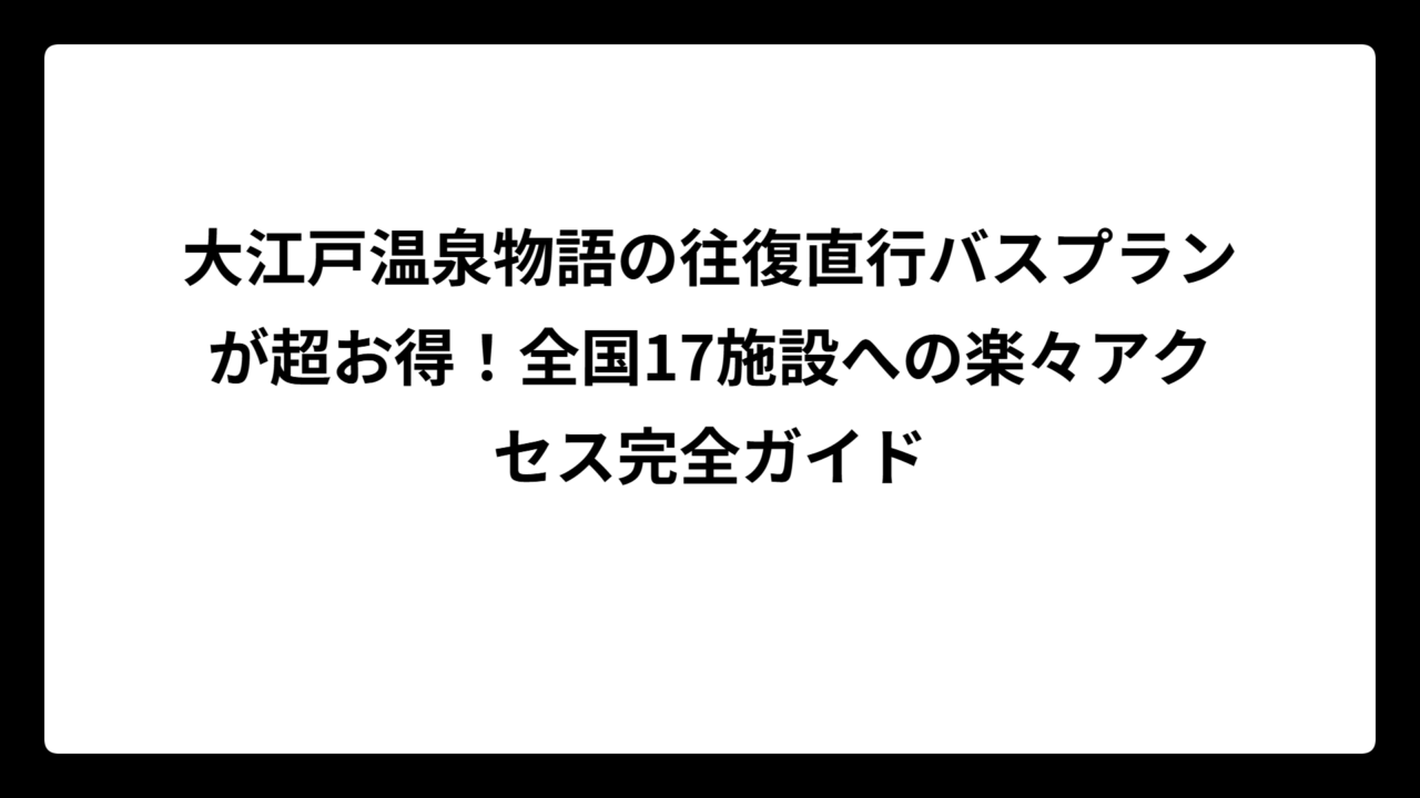 大江戸温泉物語の往復直行バスプランが超お得！全国17施設への楽々アクセス完全ガイド