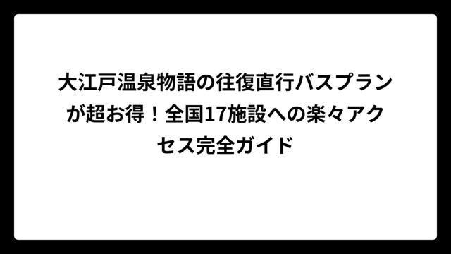 大江戸温泉物語の往復直行バスプランが超お得！全国17施設への楽々アクセス完全ガイド