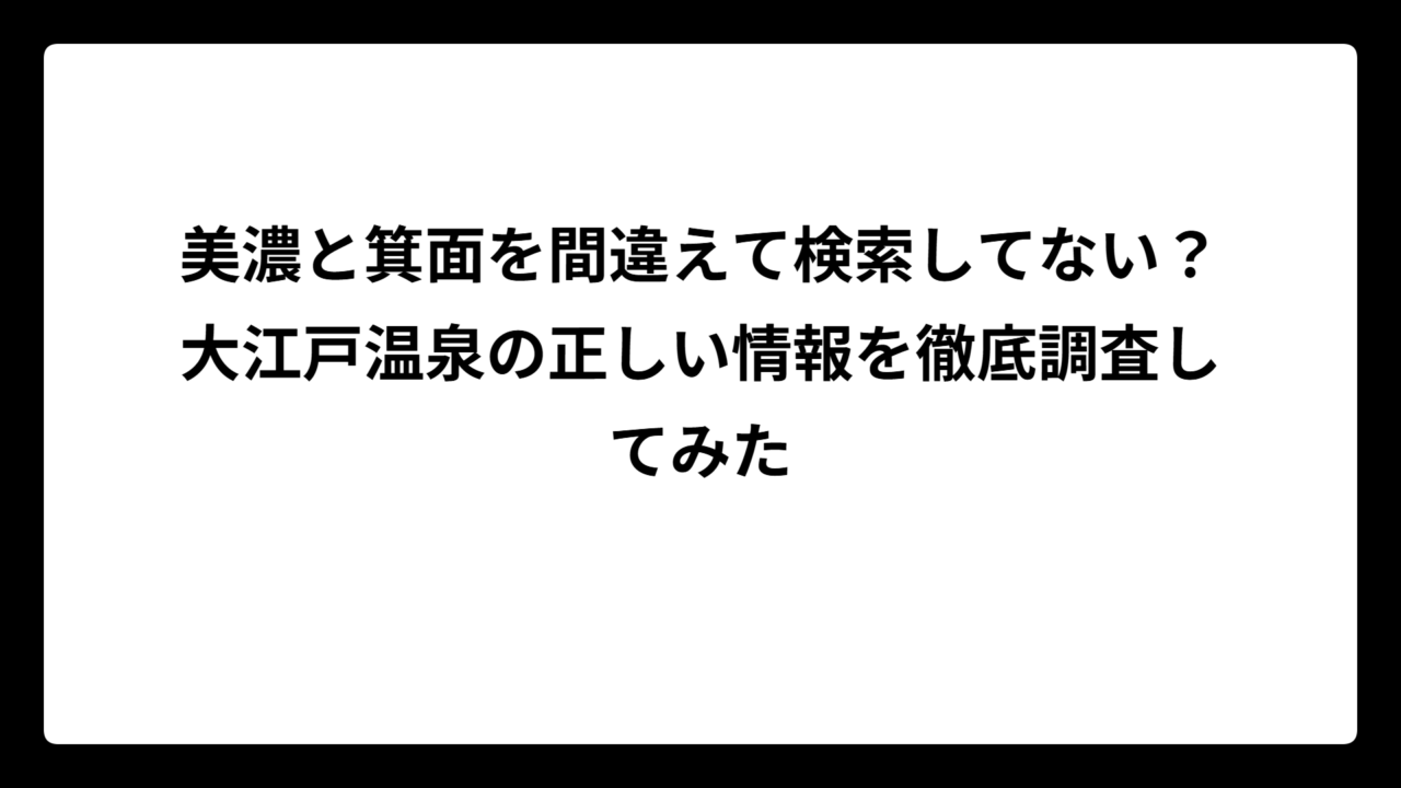 美濃と箕面を間違えて検索してない？大江戸温泉の正しい情報を徹底調査してみた