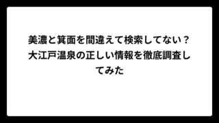 美濃と箕面を間違えて検索してない？大江戸温泉の正しい情報を徹底調査してみた
