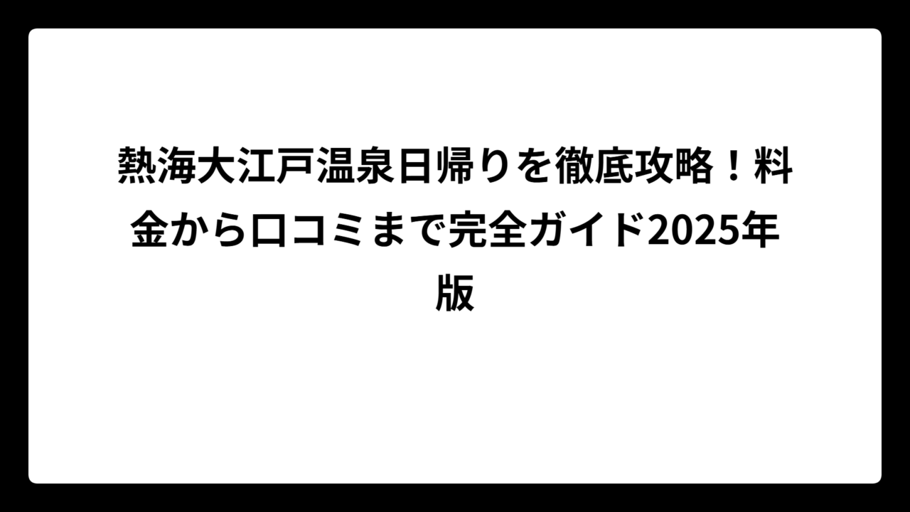 熱海大江戸温泉日帰りを徹底攻略！料金から口コミまで完全ガイド2025年版