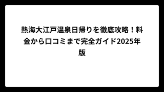熱海大江戸温泉日帰りを徹底攻略！料金から口コミまで完全ガイド2025年版