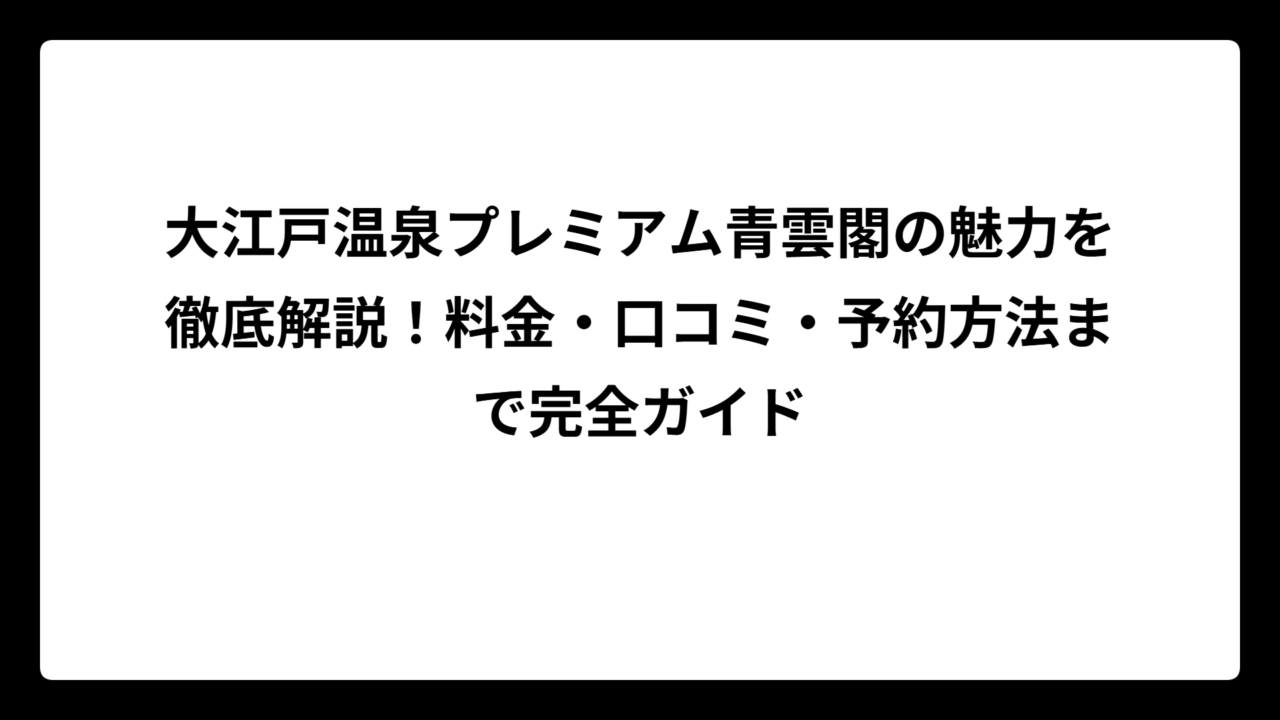 大江戸温泉プレミアム青雲閣の魅力を徹底解説！料金・口コミ・予約方法まで完全ガイド