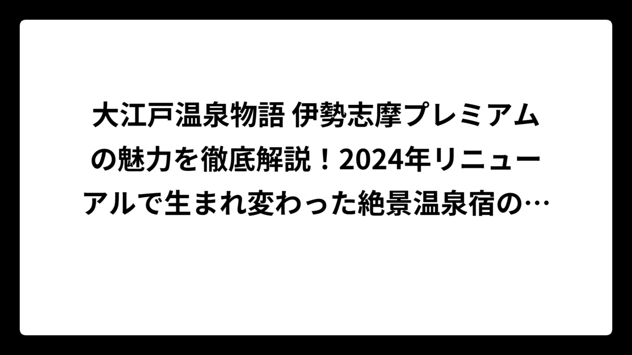 大江戸温泉物語 伊勢志摩プレミアムの魅力を徹底解説！2024年リニューアルで生まれ変わった絶景温泉宿の全貌