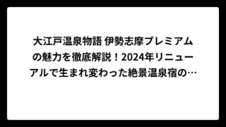 大江戸温泉物語 伊勢志摩プレミアムの魅力を徹底解説！2024年リニューアルで生まれ変わった絶景温泉宿の全貌