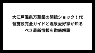 大江戸温泉万華鏡の閉館ショック！代替施設完全ガイドと温泉愛好家が知るべき最新情報を徹底解説
