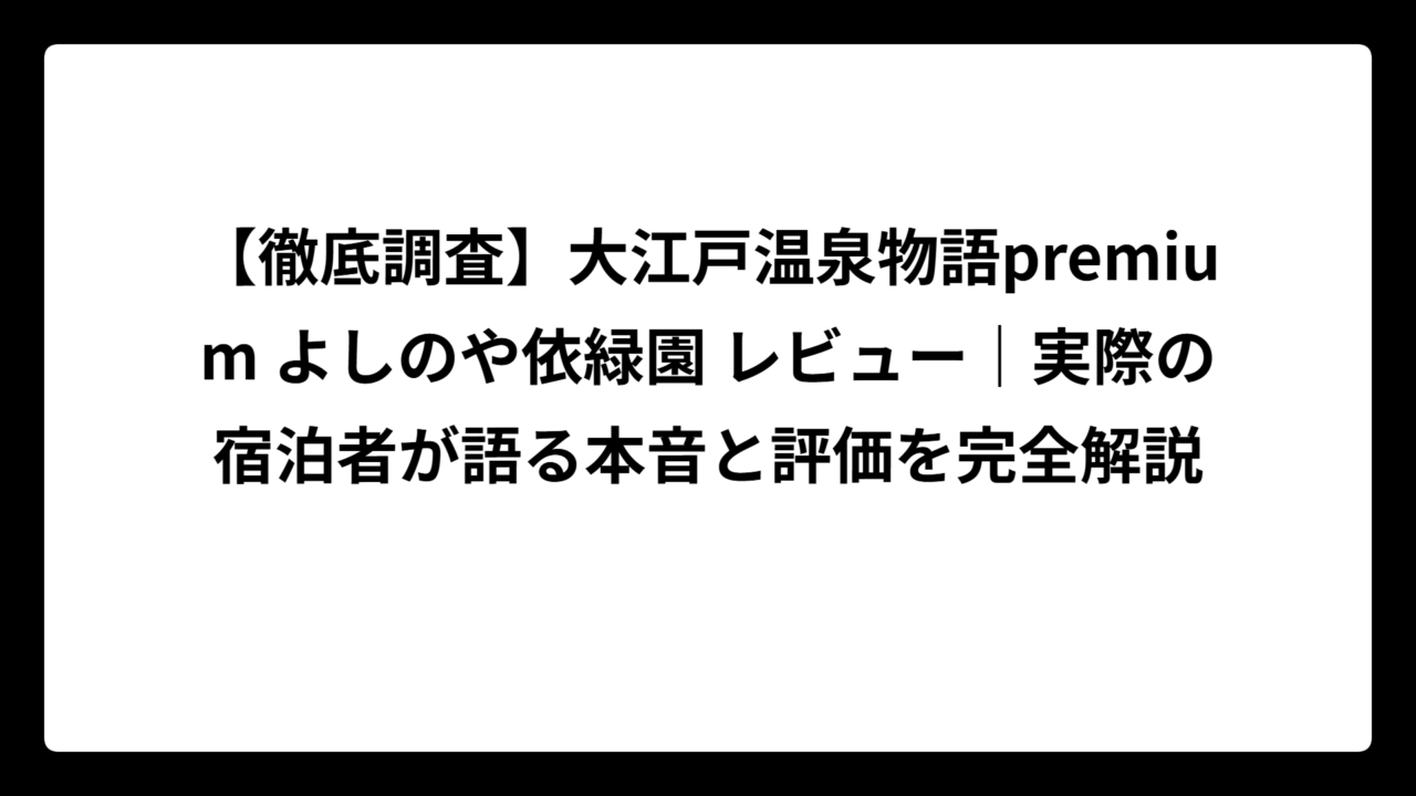 【徹底調査】大江戸温泉物語premium よしのや依緑園 レビュー｜実際の宿泊者が語る本音と評価を完全解説