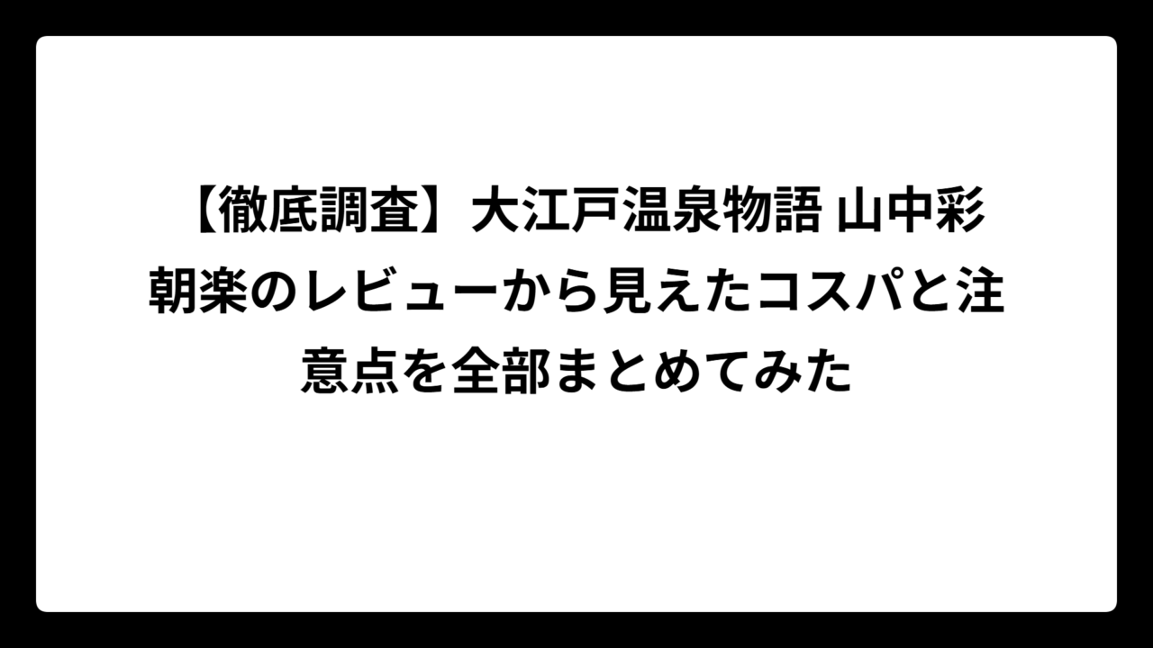 【徹底調査】大江戸温泉物語 山中彩朝楽のレビューから見えたコスパと注意点を全部まとめてみた