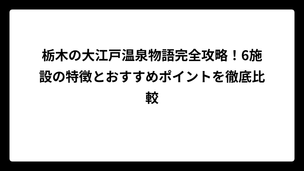 栃木の大江戸温泉物語完全攻略！6施設の特徴とおすすめポイントを徹底比較