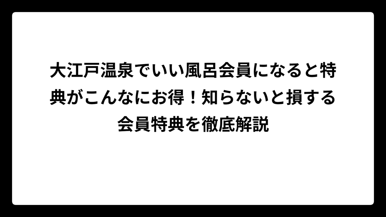 大江戸温泉でいい風呂会員になると特典がこんなにお得！知らないと損する会員特典を徹底解説