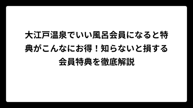 大江戸温泉でいい風呂会員になると特典がこんなにお得！知らないと損する会員特典を徹底解説