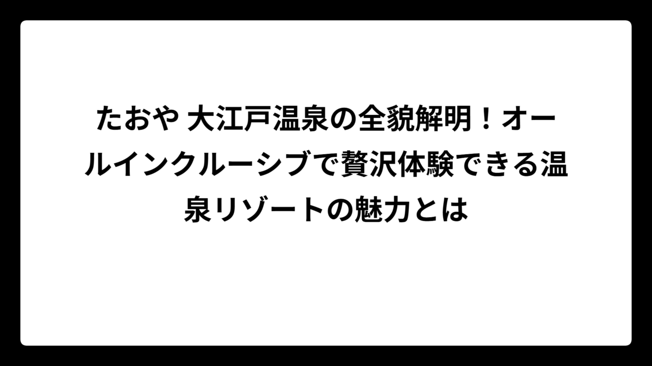 たおや 大江戸温泉の全貌解明！オールインクルーシブで贅沢体験できる温泉リゾートの魅力とは