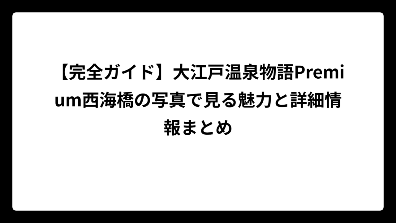 【完全ガイド】大江戸温泉物語Premium西海橋の写真で見る魅力と詳細情報まとめ