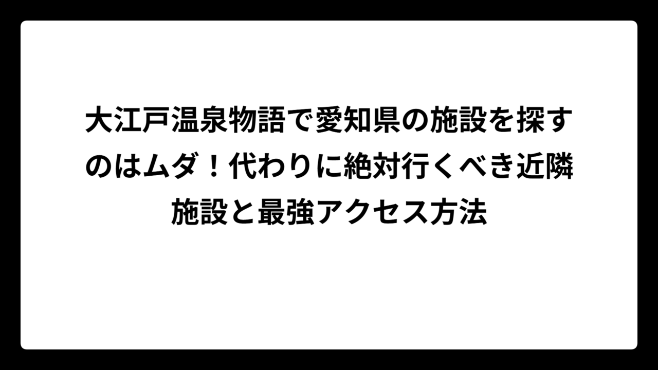 大江戸温泉物語で愛知県の施設を探すのはムダ！代わりに絶対行くべき近隣施設と最強アクセス方法