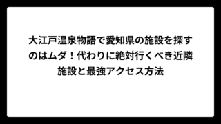 大江戸温泉物語で愛知県の施設を探すのはムダ！代わりに絶対行くべき近隣施設と最強アクセス方法