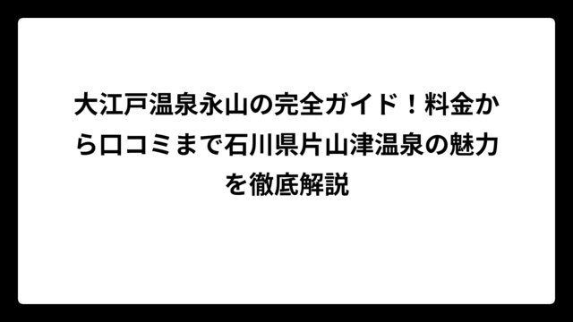 大江戸温泉永山の完全ガイド！料金から口コミまで石川県片山津温泉の魅力を徹底解説