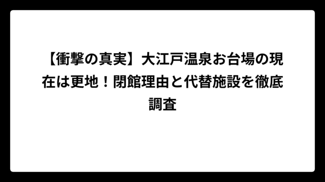 【衝撃の真実】大江戸温泉お台場の現在は更地！閉館理由と代替施設を徹底調査