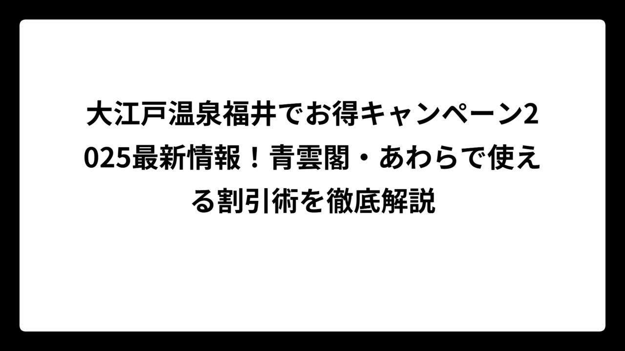 大江戸温泉福井でお得キャンペーン2025最新情報！青雲閣・あわらで使える割引術を徹底解説