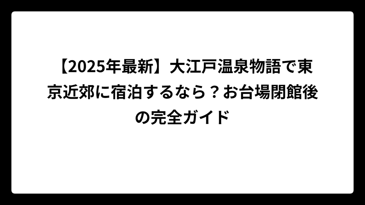 【2025年最新】大江戸温泉物語で東京近郊に宿泊するなら？お台場閉館後の完全ガイド