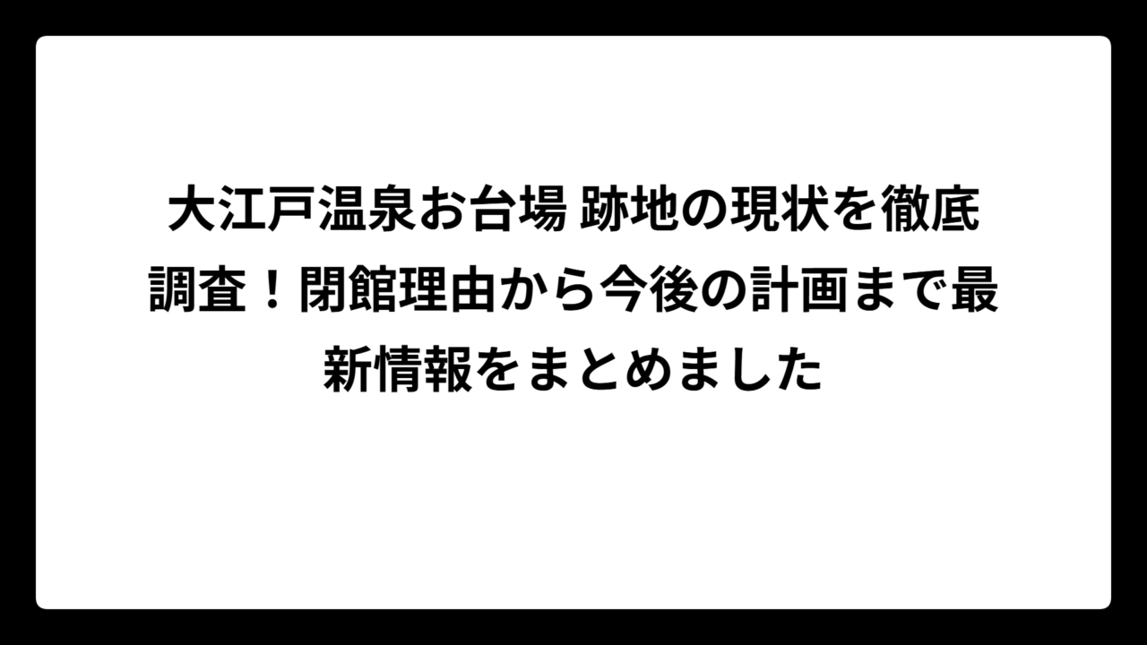 大江戸温泉お台場 跡地の現状を徹底調査！閉館理由から今後の計画まで最新情報をまとめました