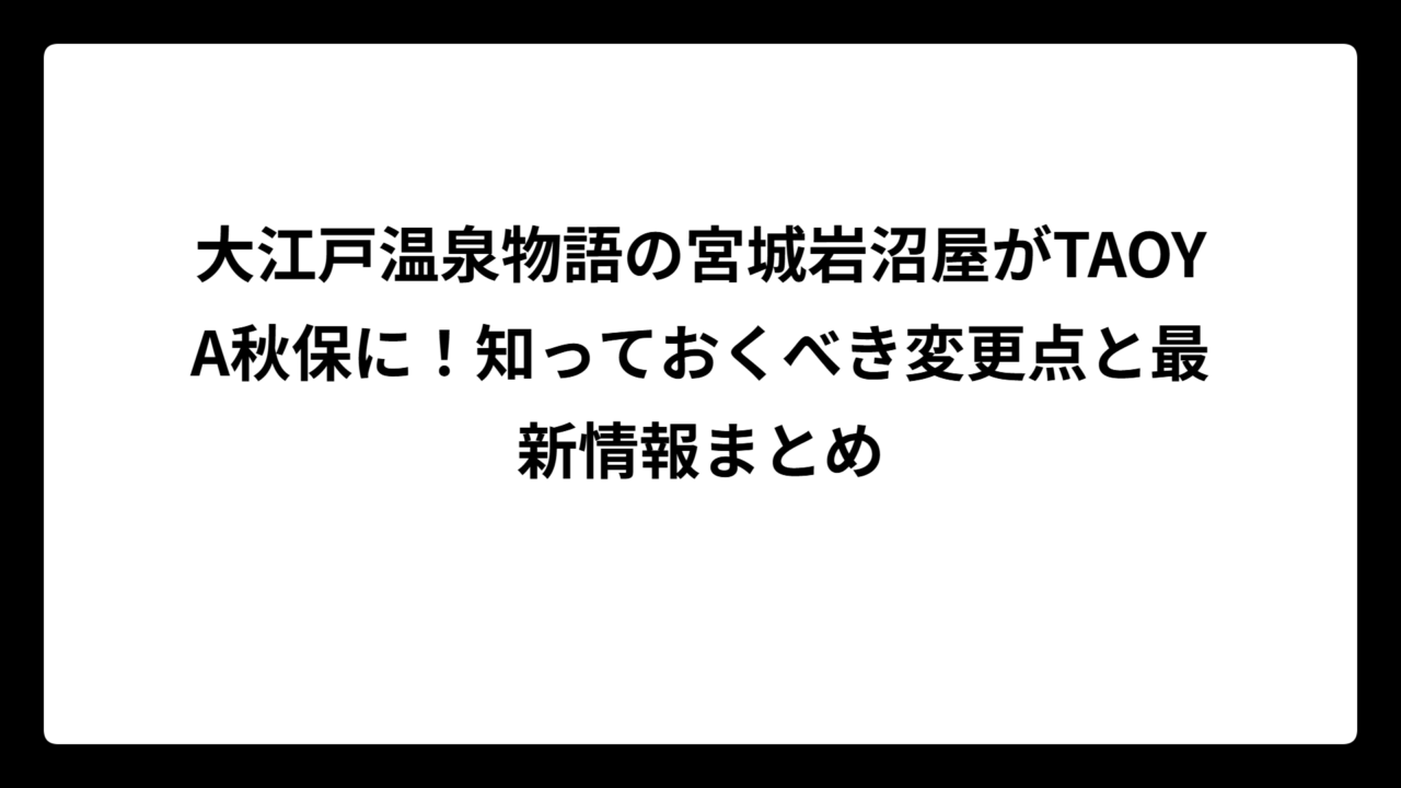 大江戸温泉物語の宮城岩沼屋がTAOYA秋保に！知っておくべき変更点と最新情報まとめ
