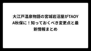 大江戸温泉物語の宮城岩沼屋がTAOYA秋保に！知っておくべき変更点と最新情報まとめ