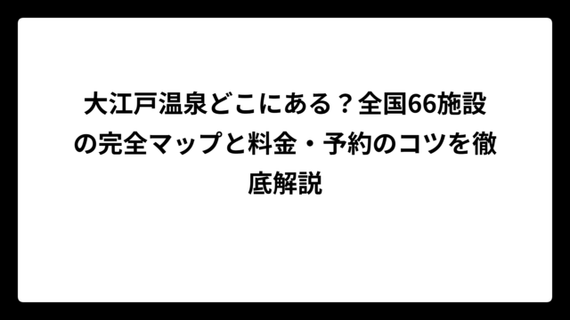 大江戸温泉どこにある？全国66施設の完全マップと料金・予約のコツを徹底解説