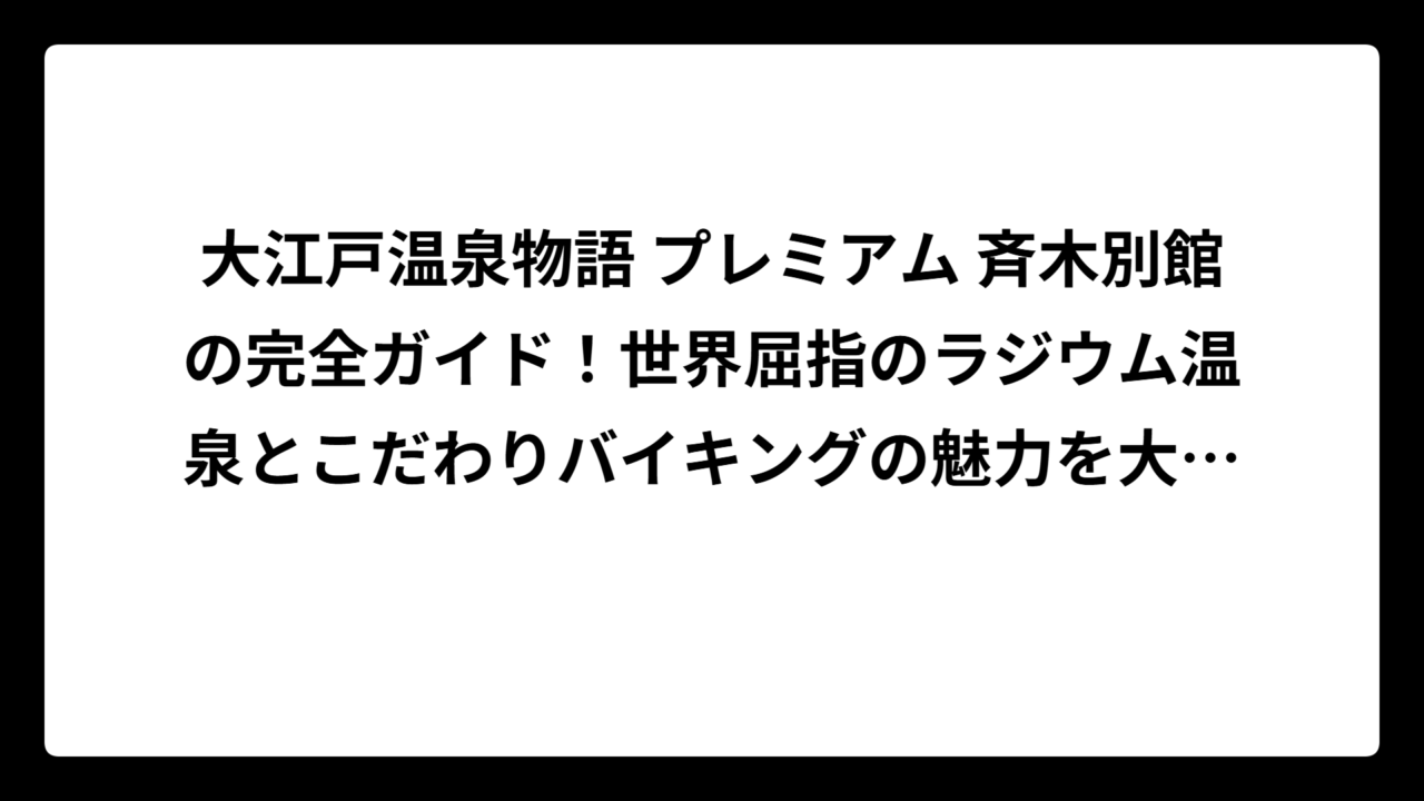 大江戸温泉物語 プレミアム 斉木別館の完全ガイド！世界屈指のラジウム温泉とこだわりバイキングの魅力を大公開