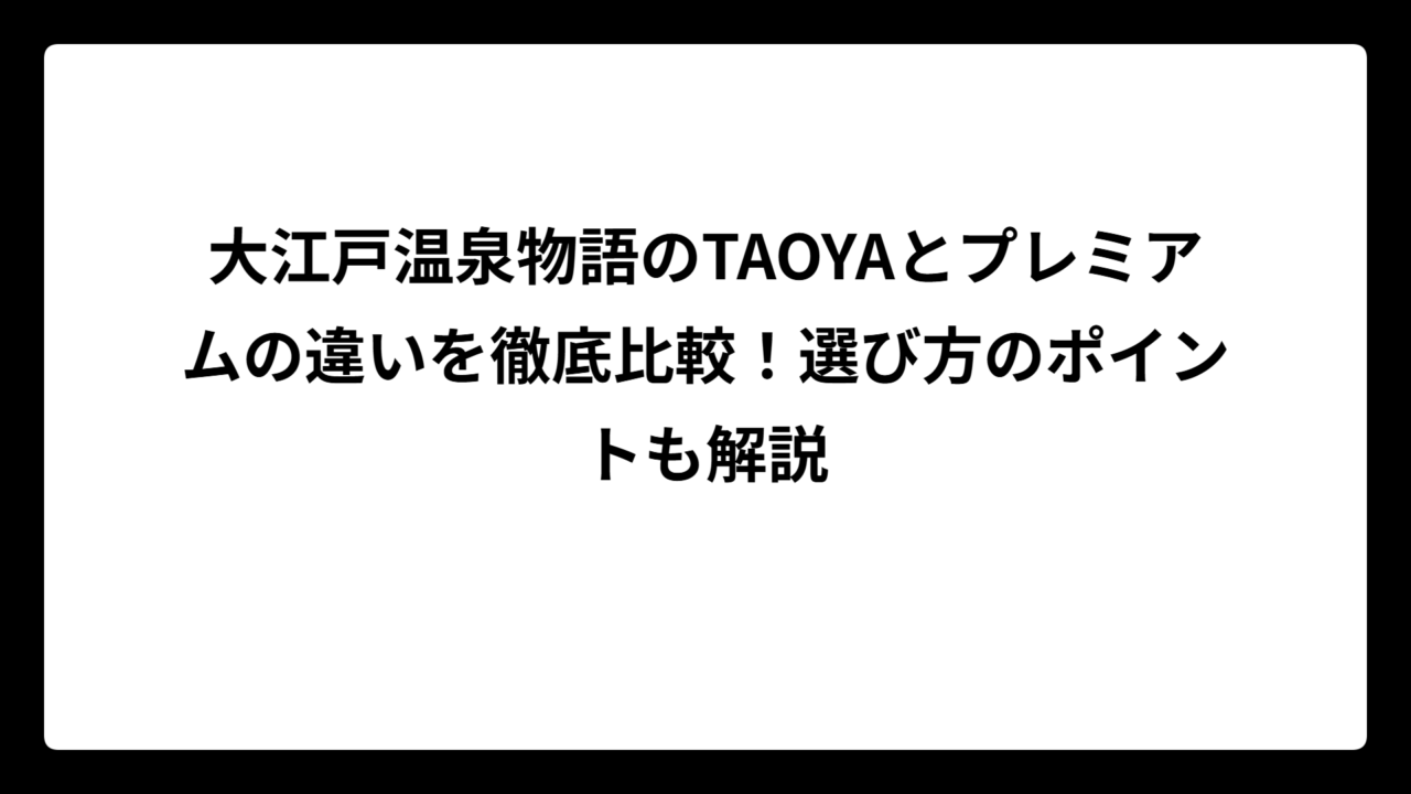 大江戸温泉物語のTAOYAとプレミアムの違いを徹底比較！選び方のポイントも解説
