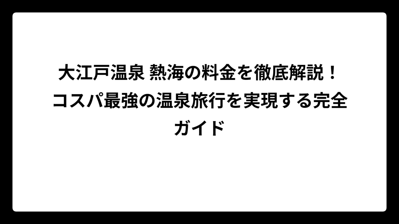大江戸温泉 熱海の料金を徹底解説！コスパ最強の温泉旅行を実現する完全ガイド
