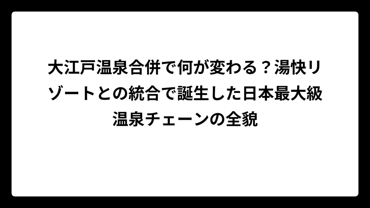 大江戸温泉合併で何が変わる？湯快リゾートとの統合で誕生した日本最大級温泉チェーンの全貌