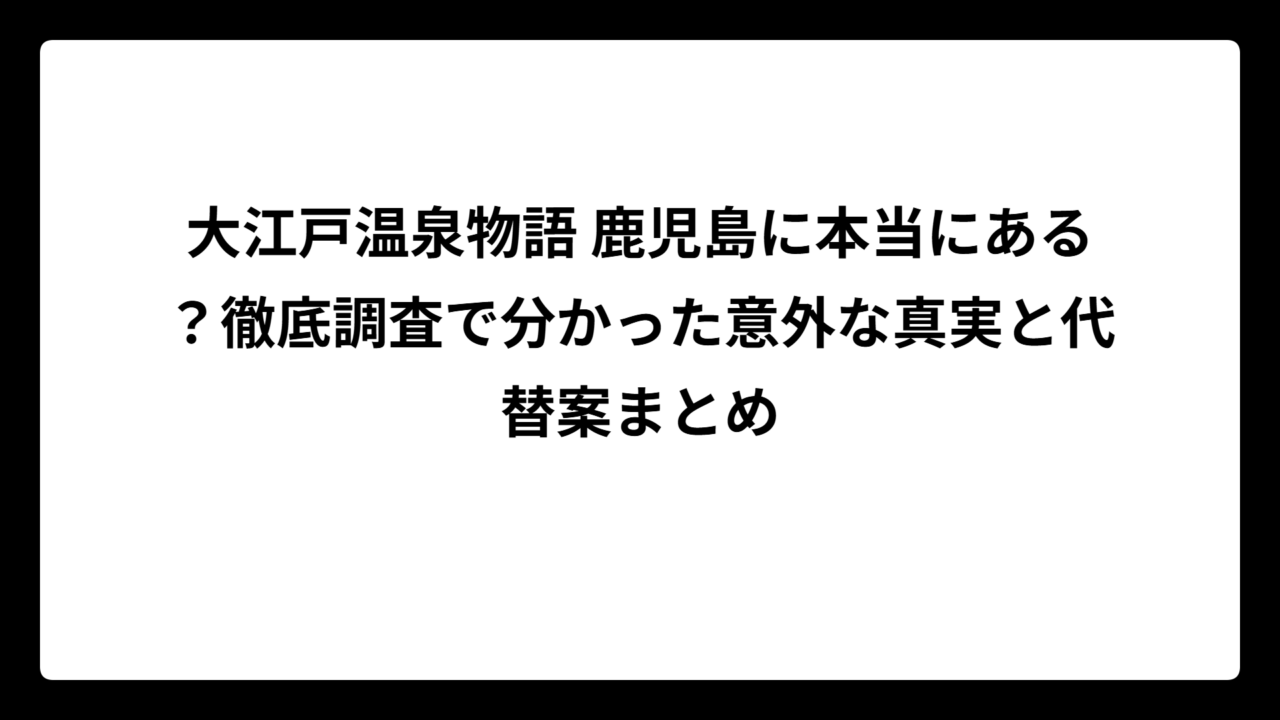 大江戸温泉物語 鹿児島に本当にある？徹底調査で分かった意外な真実と代替案まとめ
