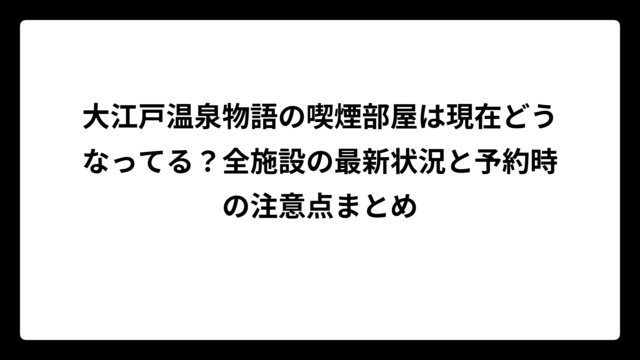 大江戸温泉物語の喫煙部屋は現在どうなってる？全施設の最新状況と予約時の注意点まとめ