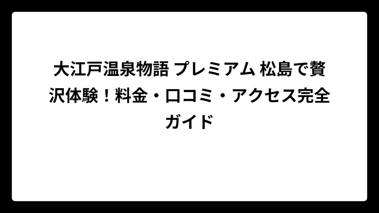 大江戸温泉物語 プレミアム 松島で贅沢体験！料金・口コミ・アクセス完全ガイド