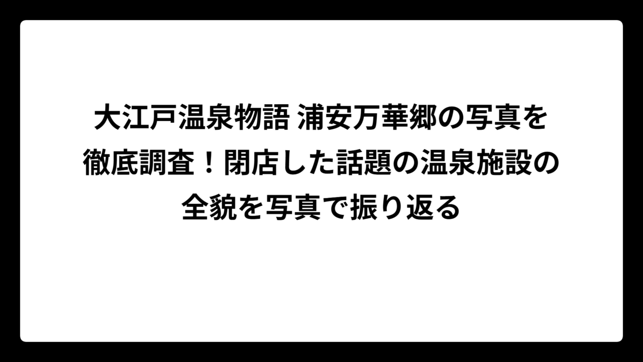 大江戸温泉物語 浦安万華郷の写真を徹底調査！閉店した話題の温泉施設の全貌を写真で振り返る