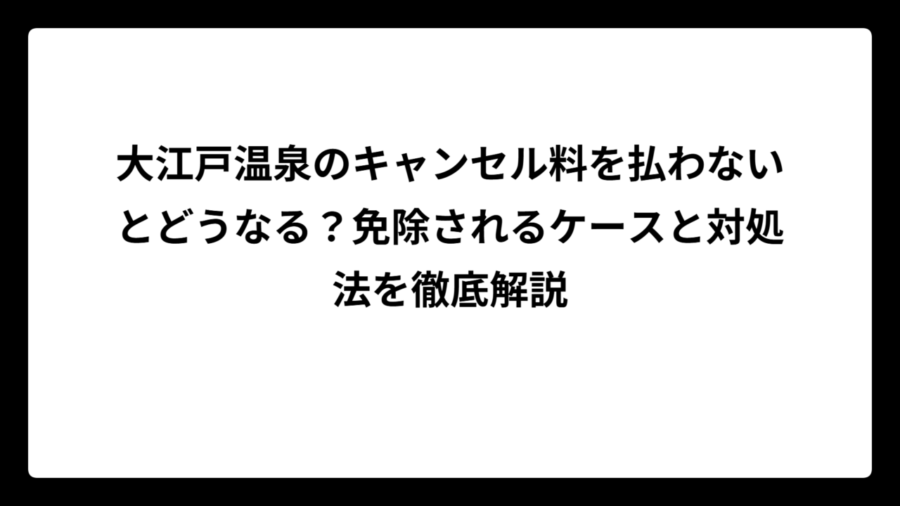 大江戸温泉のキャンセル料を払わないとどうなる？免除されるケースと対処法を徹底解説