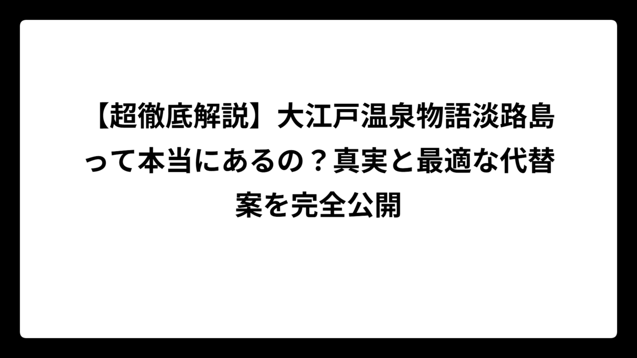 【超徹底解説】大江戸温泉物語淡路島って本当にあるの？真実と最適な代替案を完全公開