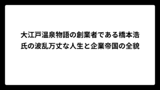 大江戸温泉物語の創業者である橋本浩氏の波乱万丈な人生と企業帝国の全貌