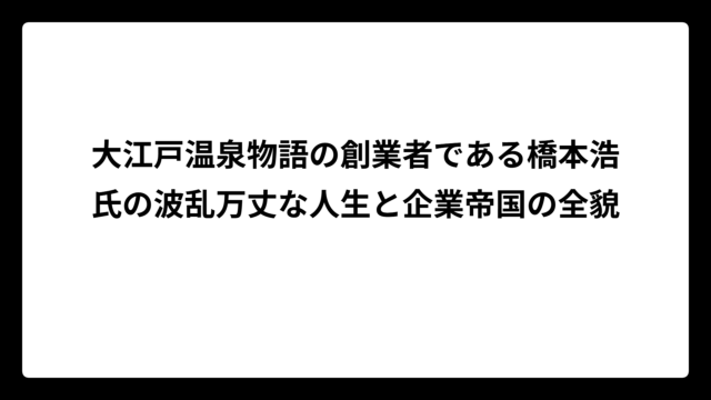大江戸温泉物語の創業者である橋本浩氏の波乱万丈な人生と企業帝国の全貌