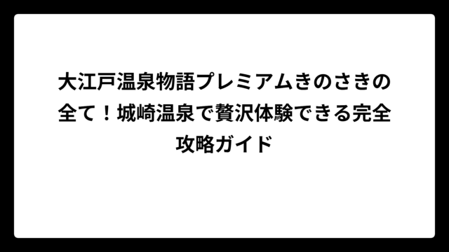 大江戸温泉物語プレミアムきのさきの全て！城崎温泉で贅沢体験できる完全攻略ガイド
